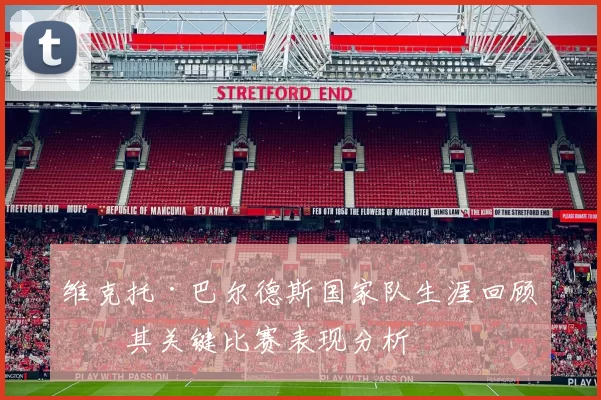 维克托·巴尔德斯国家队生涯回顾及其关键比赛表现分析