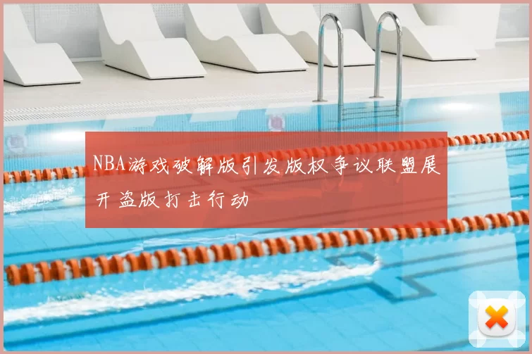 NBA游戏破解版引发版权争议联盟展开盗版打击行动