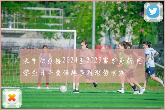 法甲积分榜2024至2025赛季更新 巴黎圣日耳曼领跑争冠形势明朗