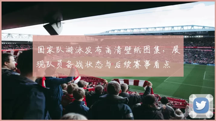 国家队游泳发布高清壁纸图集，展现队员备战状态与后续赛事看点