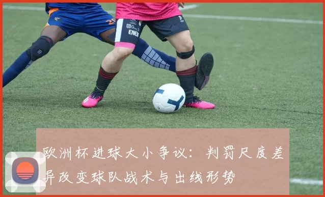 欧洲杯进球大小争议：判罚尺度差异改变球队战术与出线形势