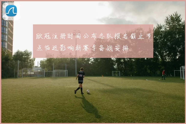 欧冠注册时间公布各队报名截止节点临近影响新赛季备战安排