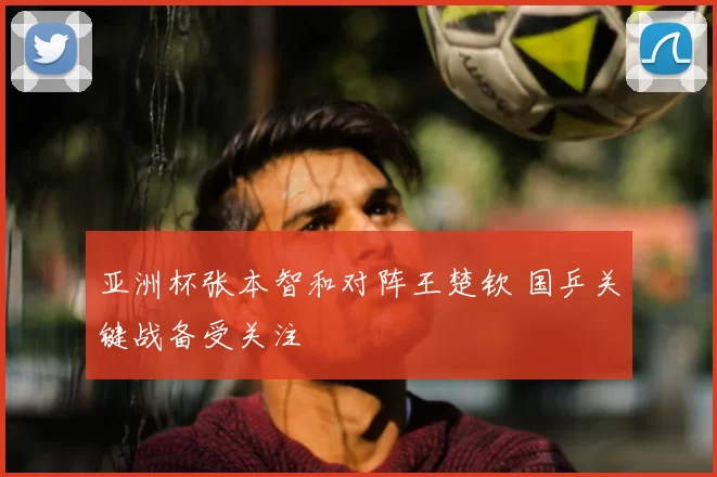 亚洲杯张本智和对阵王楚钦 国乒关键战备受关注