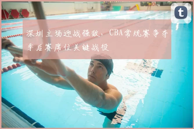 深圳主场迎战强敌,CBA常规赛争夺季后赛席位关键战役