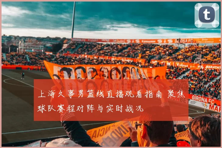 上海久事男篮线直播观看指南 聚焦球队赛程对阵与实时战况