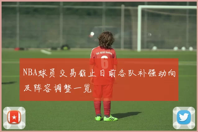 NBA球员交易截止日前各队补强动向及阵容调整一览