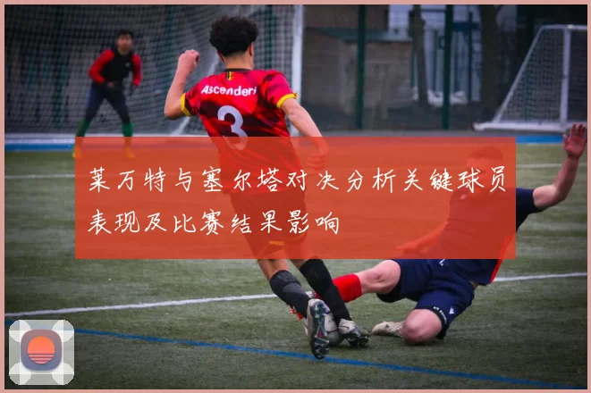 莱万特与塞尔塔对决分析关键球员表现及比赛结果影响