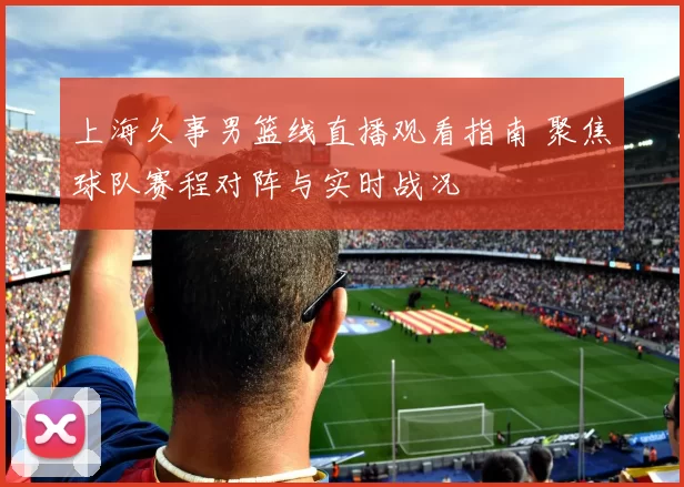 上海久事男篮线直播观看指南 聚焦球队赛程对阵与实时战况