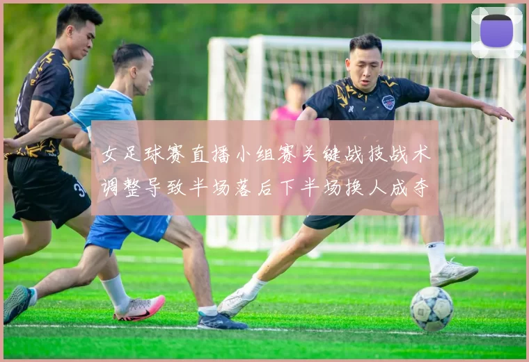 女足球赛直播小组赛关键战技战术调整导致半场落后下半场换人成夺分关键