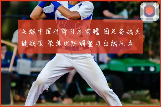 足球中国对阵日本前瞻 国足备战关键战役 聚焦攻防调整与出线压力