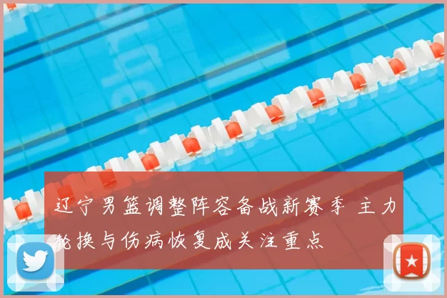 辽宁男篮调整阵容备战新赛季 主力轮换与伤病恢复成关注重点