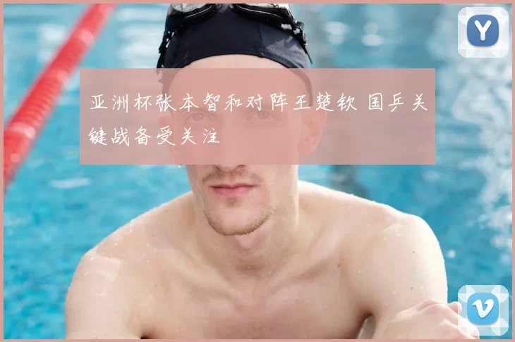 亚洲杯张本智和对阵王楚钦 国乒关键战备受关注