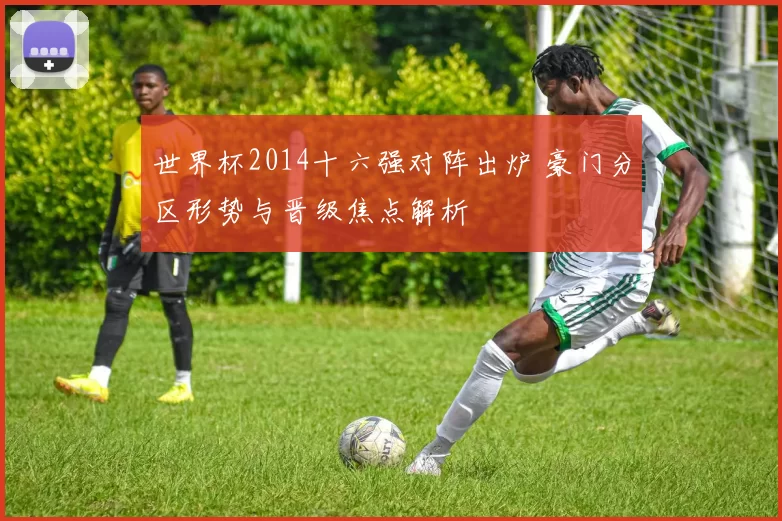 世界杯2014十六强对阵出炉 豪门分区形势与晋级焦点解析