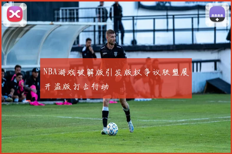 NBA游戏破解版引发版权争议联盟展开盗版打击行动