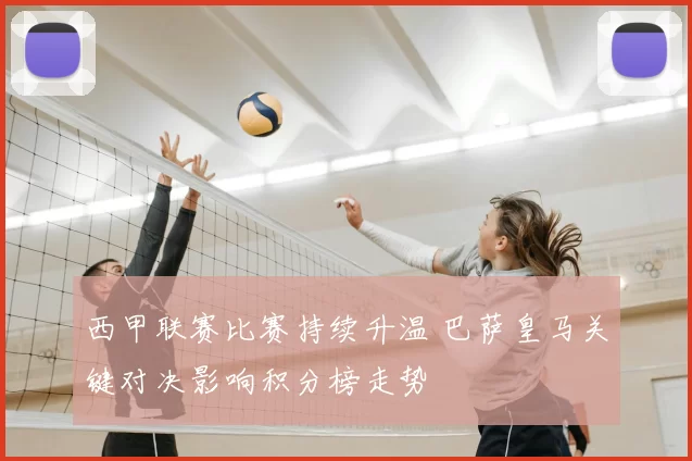 西甲联赛比赛持续升温 巴萨皇马关键对决影响积分榜走势