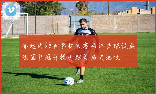 齐达内98世界杯决赛两记头球促成法国首冠并提升球员历史地位