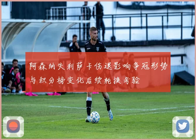 阿森纳失利萨卡伤退影响争冠形势与积分榜变化后续轮换考验