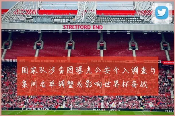 国家队涉黄图曝光公安介入调查与集训名单调整或影响世界杯备战