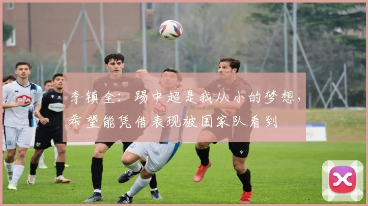 李镇全：踢中超是我从小的梦想，希望能凭借表现被国家队看到