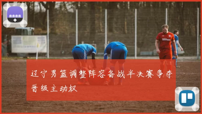 辽宁男篮调整阵容备战半决赛争夺晋级主动权