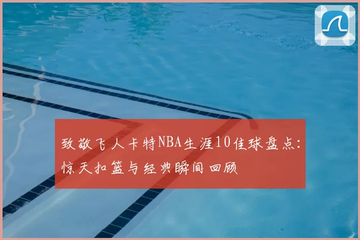 致敬飞人卡特NBA生涯10佳球盘点：惊天扣篮与经典瞬间回顾