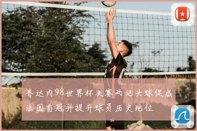 齐达内98世界杯决赛两记头球促成法国首冠并提升球员历史地位