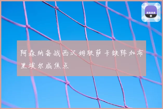 阿森纳备战西汉姆联萨卡缺阵加布里埃尔成焦点