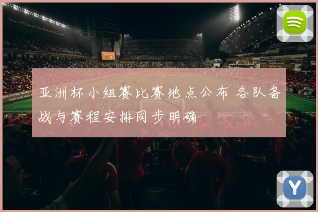 亚洲杯小组赛比赛地点公布 各队备战与赛程安排同步明确