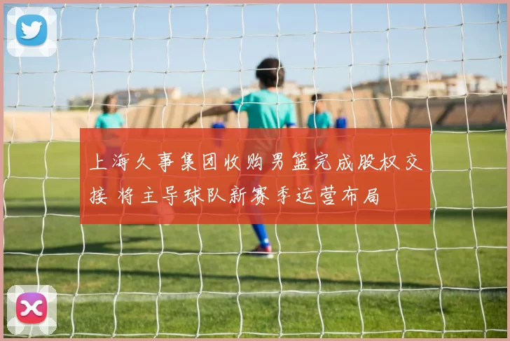 上海久事集团收购男篮完成股权交接 将主导球队新赛季运营布局