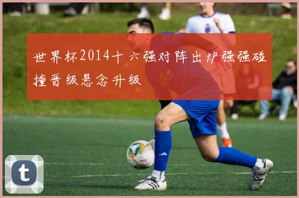 世界杯2014十六强对阵出炉强强碰撞晋级悬念升级