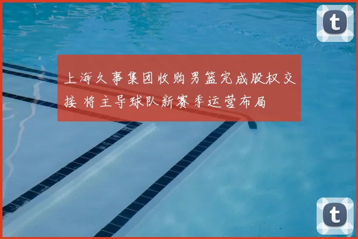 上海久事集团收购男篮完成股权交接 将主导球队新赛季运营布局
