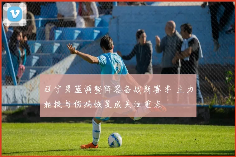 辽宁男篮调整阵容备战新赛季 主力轮换与伤病恢复成关注重点