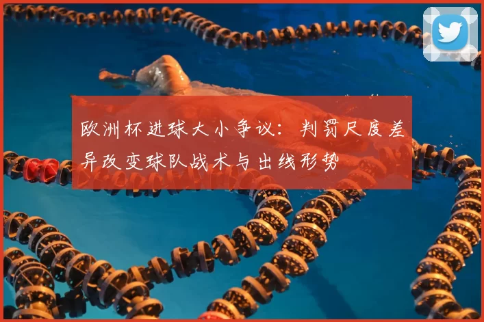 欧洲杯进球大小争议：判罚尺度差异改变球队战术与出线形势