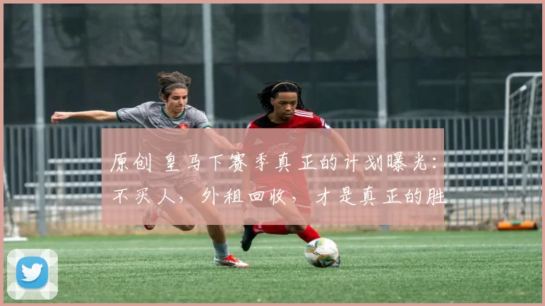 原创 皇马下赛季真正的计划曝光：不买人，外租回收，才是真正的胜负手