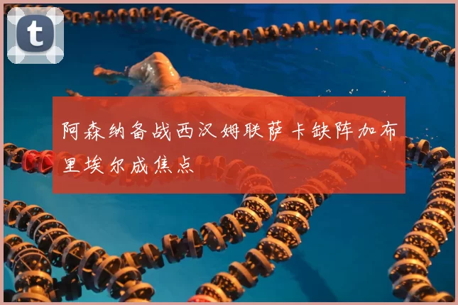 阿森纳备战西汉姆联萨卡缺阵加布里埃尔成焦点