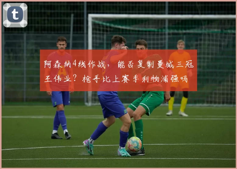 阿森纳4线作战，能否复制曼城三冠王伟业？枪手比上赛季利物浦强吗_阿尔特塔_欧冠_曼联