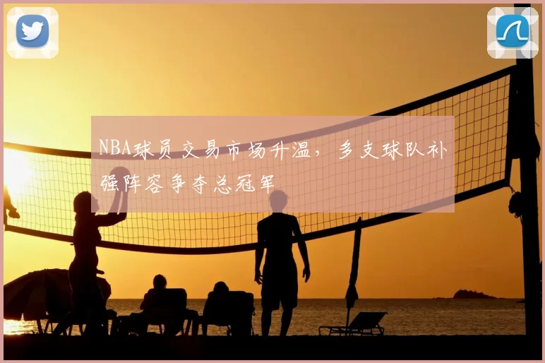 NBA球员交易市场升温，多支球队补强阵容争夺总冠军