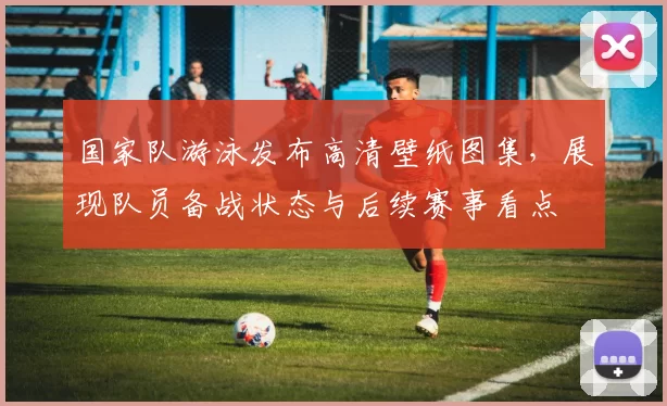 国家队游泳发布高清壁纸图集，展现队员备战状态与后续赛事看点