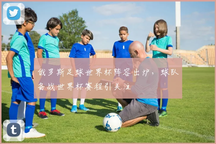 俄罗斯足球世界杯阵容出炉，球队备战世界杯赛程引关注