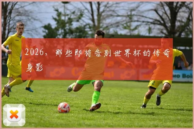 2026，那些即将告别世界杯的传奇身影