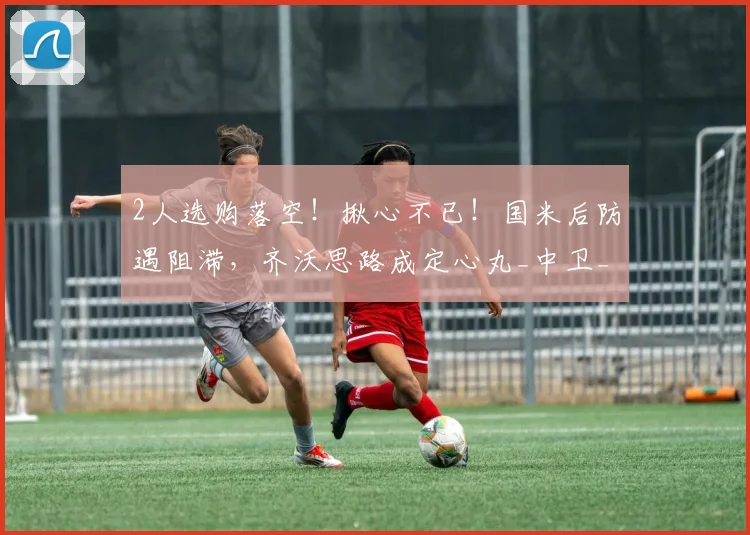 2人选购落空！揪心不已！国米后防遇阻滞，齐沃思路成定心丸_中卫_高薪_老将